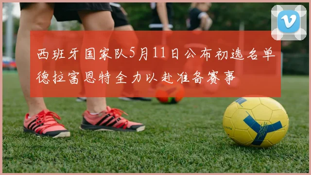 西班牙国家队5月11日公布初选名单德拉富恩特全力以赴准备赛事