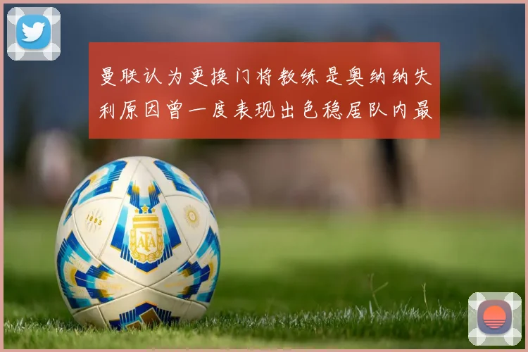 曼联认为更换门将教练是奥纳纳失利原因曾一度表现出色稳居队内最佳