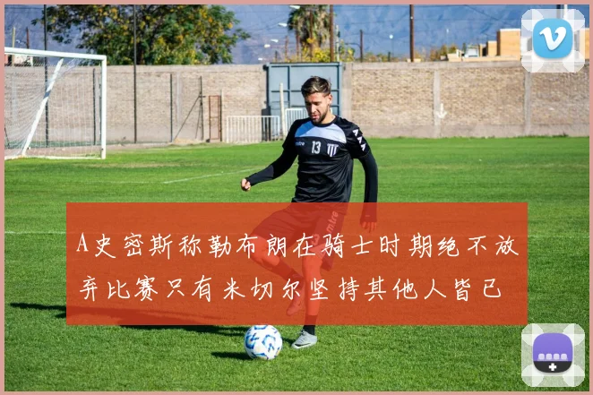 A史密斯称勒布朗在骑士时期绝不放弃比赛只有米切尔坚持其他人皆已放弃