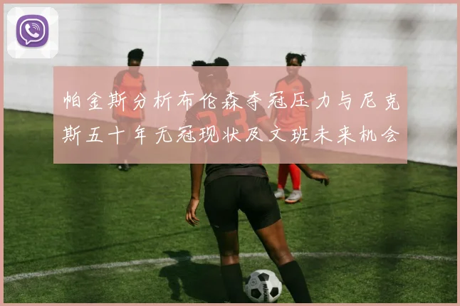 帕金斯分析布伦森夺冠压力与尼克斯五十年无冠现状及文班未来机会