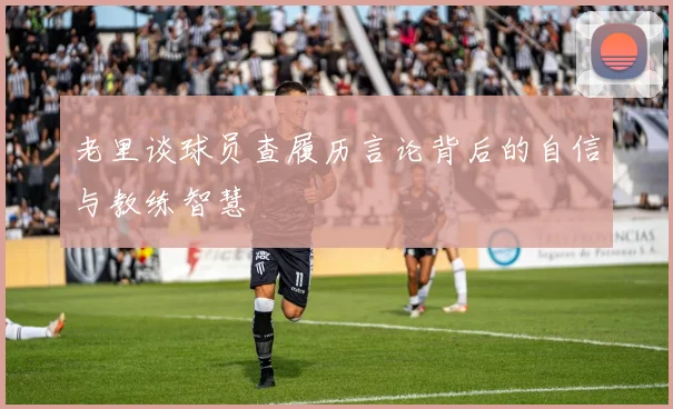 老里谈球员查履历言论背后的自信与教练智慧
