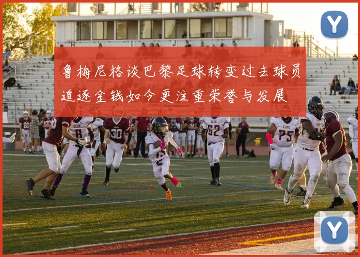 鲁梅尼格谈巴黎足球转变过去球员追逐金钱如今更注重荣誉与发展