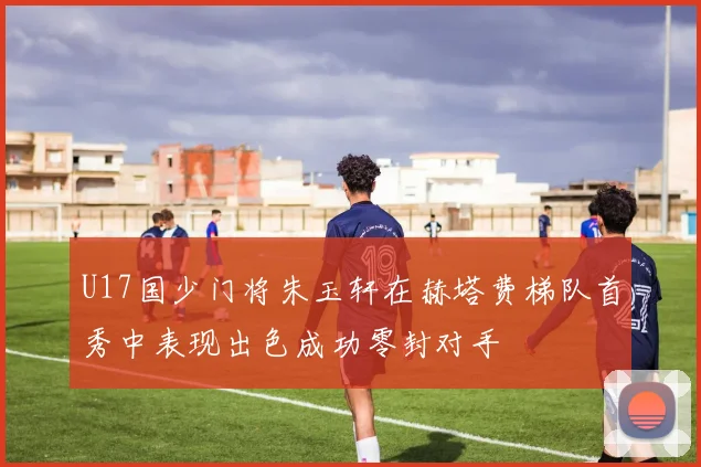 U17国少门将朱玉轩在赫塔费梯队首秀中表现出色成功零封对手