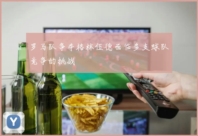 罗马队争夺格林伍德面临多支球队竞争的挑战