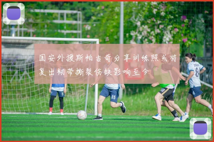 国安外援斯帕吉奇分享训练照或将复出韧带撕裂伤缺影响至今