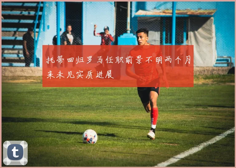 托蒂回归罗马任职前景不明两个月来未见实质进展