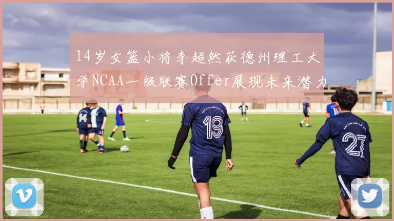14岁女篮小将李超然获德州理工大学NCAA一级联赛Offer展现未来潜力
