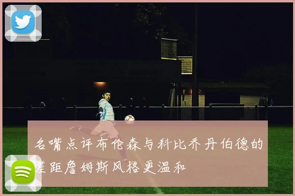 名嘴点评布伦森与科比乔丹伯德的差距詹姆斯风格更温和