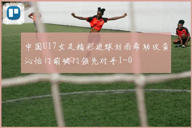 中国U17女足精彩进球刘雨希助攻黄沁怡门前破门领先对手1-0