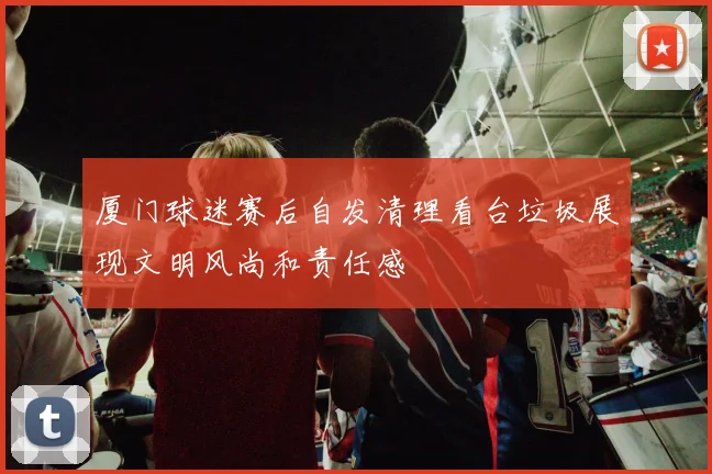 厦门球迷赛后自发清理看台垃圾展现文明风尚和责任感
